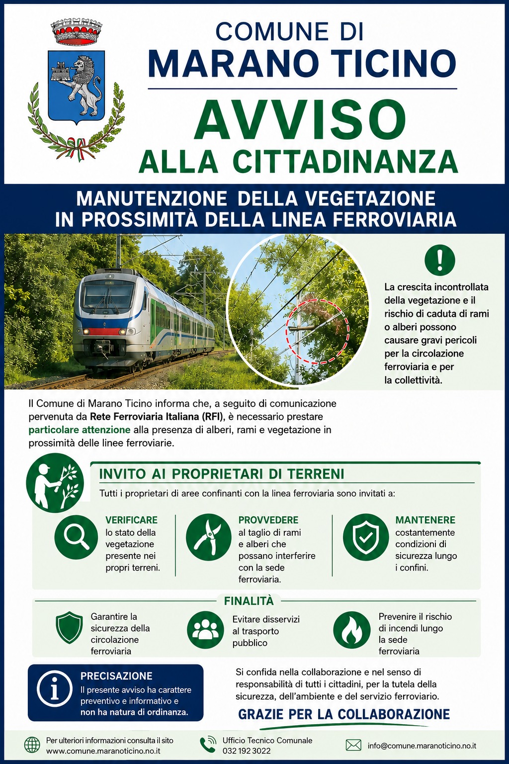 Locandina istituzionale del Comune di Marano Ticino con grafica nei colori blu, verde e bianco dedicata alla manutenzione della vegetazione vicino alla linea ferroviaria. Nella parte superiore sono presenti lo stemma comunale e il titolo “Avviso alla cittadinanza”.

Al centro della locandina compare l’immagine di un treno moderno che viaggia lungo una linea ferroviaria immersa nel verde. Accanto, un riquadro circolare mostra rami e alberi vicini ai cavi ferroviari, evidenziando il rischio di interferenze e caduta di vegetazione sulla linea. Un simbolo verde con punto esclamativo richiama l’attenzione sui possibili pericoli per la sicurezza ferroviaria e pubblica.

Il testo informa che il Comune, a seguito di una comunicazione di Rete Ferroviaria Italiana, invita i proprietari dei terreni confinanti con la ferrovia a controllare regolarmente alberi e vegetazione, provvedere al taglio di rami potenzialmente pericolosi e mantenere condizioni di sicurezza lungo i confini delle proprietà.

La parte centrale utilizza icone verdi illustrative: una lente di ingrandimento per il controllo della vegetazione, una cesoia per la potatura e uno scudo con segno di spunta per rappresentare la sicurezza.

Nella sezione finale vengono indicate le finalità dell’avviso: garantire la sicurezza della circolazione ferroviaria, prevenire disservizi al trasporto pubblico e ridurre il rischio di incendi lungo la sede ferroviaria. In basso sono presenti una precisazione sul carattere informativo e preventivo dell’avviso, un messaggio di ringraziamento ai cittadini e i contatti del Comune.